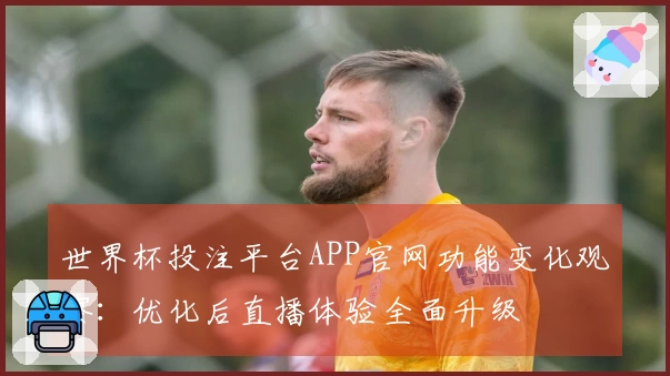 世界杯投注平台APP官网功能变化观察：优化后直播体验全面升级